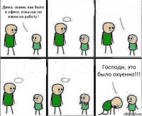 Дима, скажи, как было в офисе, пока нас не взяли на работу?     Господи, это было охуенно!!!