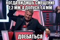 когда видишь смещение 2,2 мм, а допуск 1,4 мм доебаться