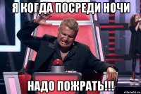 я когда посреди ночи надо пожрать!!!