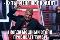 - ах ты, меня же посадят! (когда мощный стояк пробивает тумбу)