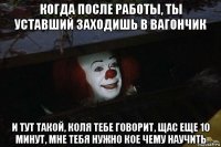 когда после работы, ты уставший заходишь в вагончик и тут такой, коля тебе говорит, щас еще 10 минут, мне тебя нужно кое чему научить