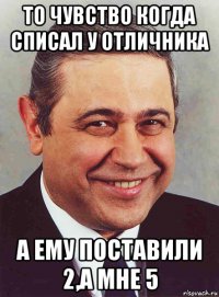 то чувство когда списал у отличника а ему поставили 2,а мне 5