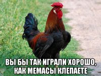  вы бы так играли хорошо, как мемасы клепаете