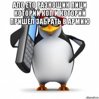 ало ето разнощик пици которий коп и которий пришел забрать в армию 