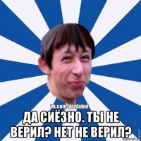  да сиёзно. ты не верил? нет не верил?