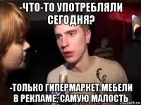 -что-то употребляли сегодня? -только гипермаркет мебели в рекламе, самую малость