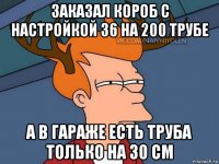 заказал короб с настройкой 36 на 200 трубе а в гараже есть труба только на 30 см