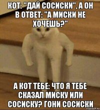 кот: "дай сосиски", а он в ответ: "а миски не хочешь?" а кот тебе: что я тебе сказал миску или сосиску? гони сосиски