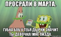 просрали 8 марта. губка боб у тебя дырки значит ты девочка! мне пизда.