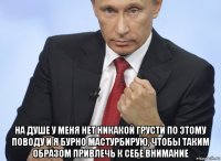  на душе у меня нет никакой грусти по этому поводу и я бурно мастурбирую, чтобы таким образом привлечь к себе внимание