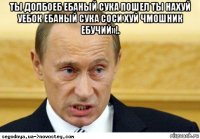 ты долбоеб ебаный сука пошел ты нахуй уебок ебаный сука соси хуй чмошник ебучий»!. 