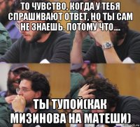 то чувство, когда у тебя спрашивают ответ, но ты сам не знаешь. потому что.... ты тупой(как мизинова на матеши)