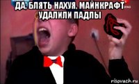 да, блять нахуя, майнкрафт удалили падлы 