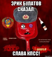 эрик булатов сказал: слава кпсс!