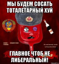 мы будем сосать тоталетарный хуй главное чтоб не либеральный!