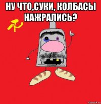 ну что,суки, колбасы нажрались? 