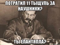 потратил 11 тыщуль за наушники? ты епантяпла?