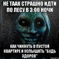 не таак страшно идти по лесу в 3:00 ночи как чихнуть в пустой квартире и услышать "будь здоров"