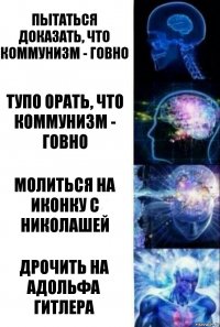 Пытаться доказать, что коммунизм - говно Тупо орать, что коммунизм - говно Молиться на иконку с Николашей Дрочить на Адольфа Гитлера