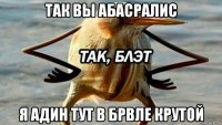 так вы абасралис я адин тут в брвле крутой