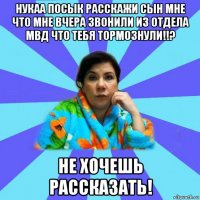 нукаа посык расскажи сын мне что мне вчера звонили из отдела мвд что тебя тормознули!!? не хочешь рассказать!