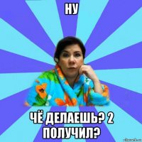 ну чё делаешь? 2 получил?