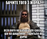 бачите того з жора? везу його на бульбу але сказав шо на шашлики і тішиться як дурне