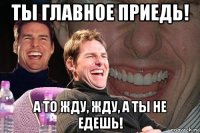 ты главное приедь! а то жду, жду, а ты не едешь!