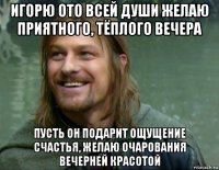 игорю ото всей души желаю приятного, тёплого вечера пусть он подарит ощущение счастья, желаю очарования вечерней красотой