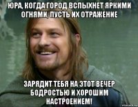 юра, когда город вспыхнет яркими огнями, пусть их отражение зарядит тебя на этот вечер бодростью и хорошим настроением!