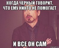 когда черный говорит, что ему никто не помогает и все он сам