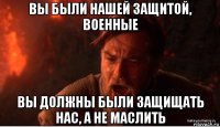 вы были нашей защитой, военные вы должны были защищать нас, а не маслить