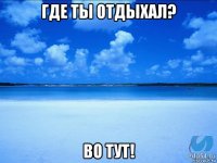 где ты отдыхал? во тут!