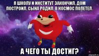 я школу и институт закончил, дом построил, сына родил, в космос полетел. а чего ты достиг?