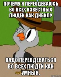 почему я переодеваюсь во всех известных людей как дибил? надо переодеваться во всех людей как умный.