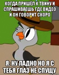 когда пришёл к твину и спрашиваешь где видео и он говорит скоро я: ну ладно но я с тебя глаз не спущу