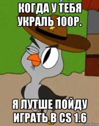 когда у тебя украль 100р. я лутше пойду играть в cs 1.6