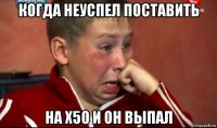 когда неуспел поставить на х50 и он выпал