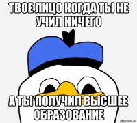 твое лицо когда ты не учил ничего а ты получил высшее образование