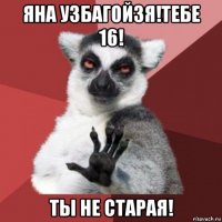 яна узбагойзя!тебе 16! ты не старая!