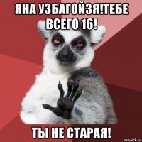 яна узбагойзя!тебе всего 16! ты не старая!