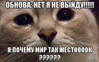 обнова: нет я не выйду!!!!! я:почему мир так жестоооок ??????