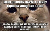 меня бросили нахуй и я живу один на улице как бомж я написл обявление что я пропал и написал как меня зовут! меня зовут тимка тимка кошкааа...