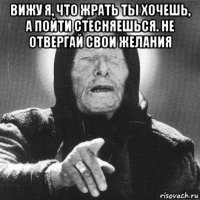 вижу я, что жрать ты хочешь, а пойти стесняешься. не отвергай свои желания 