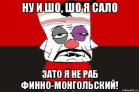 ну и шо, шо я сало зато я не раб финно-монгольский!