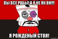 вы все рабы! а я не як ви!!! я рожденый стоя!