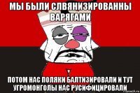 мы были слвянизированны варягами потом нас поляки балтизировали и тут угромонголы нас русифицировали