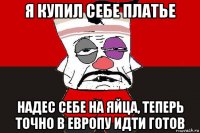 я купил себе платье надес себе на яйца, теперь точно в европу идти готов