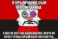 я крымчанин сын крымчанина у нас не все так однозначно, некто не хочет чтобы крым был частью рф.