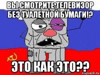 вы смотрите телевизор без туалетной бумаги!? это как это??